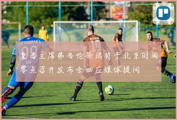 皇马主席弗洛伦蒂诺将于北京时间零点召开发布会回应媒体提问