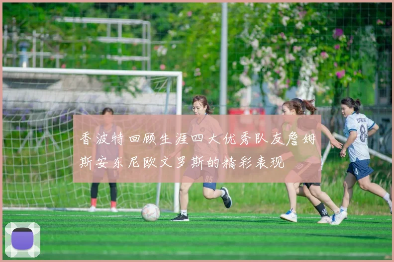 香波特回顾生涯四大优秀队友詹姆斯安东尼欧文罗斯的精彩表现