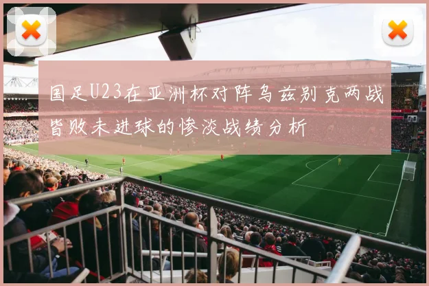国足U23在亚洲杯对阵乌兹别克两战皆败未进球的惨淡战绩分析