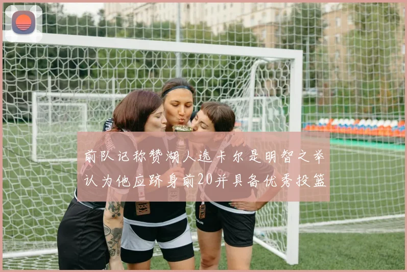 前队记称赞湖人选卡尔是明智之举认为他应跻身前20并具备优秀投篮和防守能力