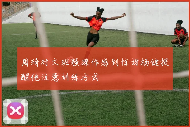 周琦对文班骚操作感到惊讶杨健提醒他注意训练方式