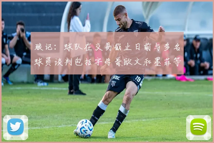 狼记：球队在交易截止日前与多名球员谈判包括字母哥欧文和墨菲等人