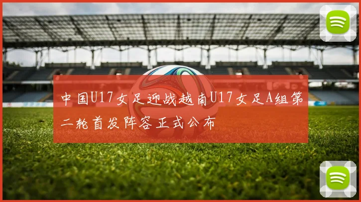 中国U17女足迎战越南U17女足A组第二轮首发阵容正式公布
