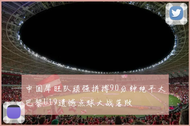 中国犀旺队顽强拼搏90分钟绝平大巴黎U19遗憾点球大战落败