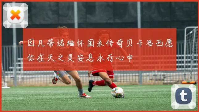 因凡蒂诺缅怀国米传奇贝卡洛西愿你在天之灵安息永存心中