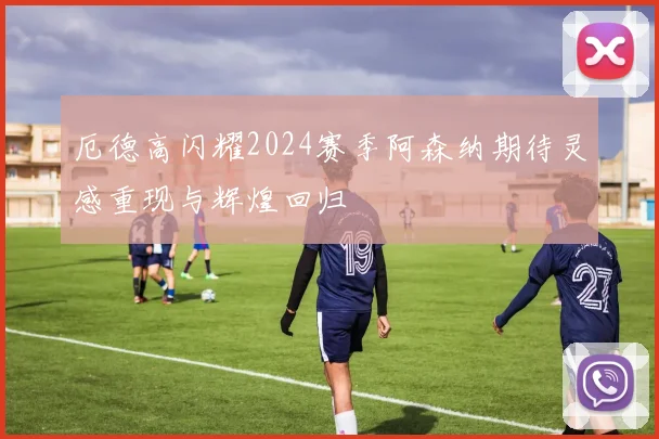 厄德高闪耀2024赛季阿森纳期待灵感重现与辉煌回归