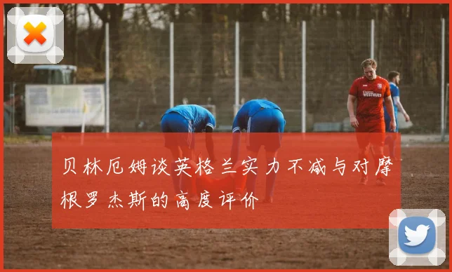 贝林厄姆谈英格兰实力不减与对摩根罗杰斯的高度评价
