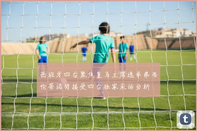 西班牙四台聚焦皇马主席选举弗洛伦蒂诺将接受四台独家采访分析