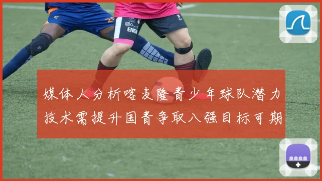 媒体人分析喀麦隆青少年球队潜力技术需提升国青争取八强目标可期